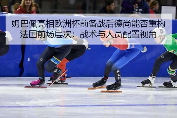 姆巴佩亮相欧洲杯前备战后德尚能否重构法国前场层次：战术与人员配置视角